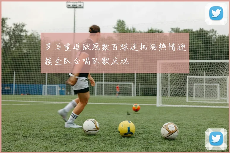 罗马重返欧冠数百球迷机场热情迎接全队合唱队歌庆祝