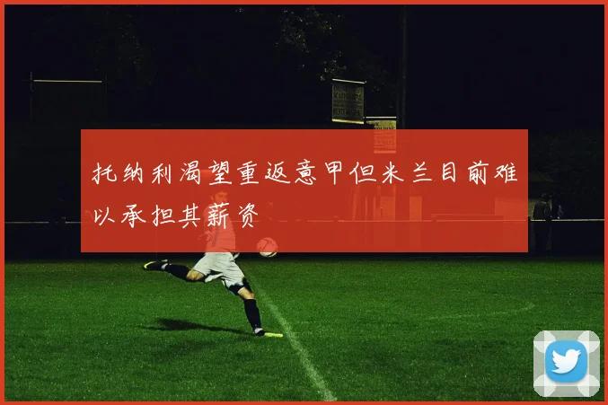 托纳利渴望重返意甲但米兰目前难以承担其薪资