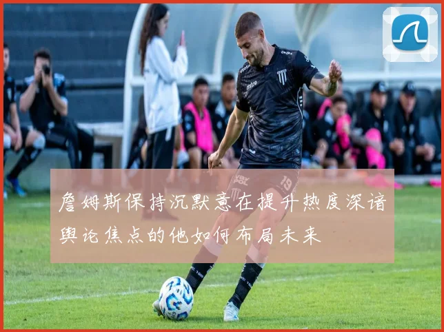 詹姆斯保持沉默意在提升热度深谙舆论焦点的他如何布局未来