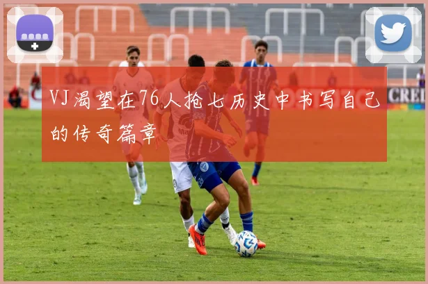 VJ渴望在76人抢七历史中书写自己的传奇篇章