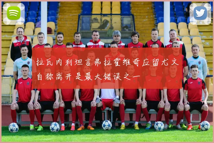 拉瓦内利坦言弗拉霍维奇应留尤文自称离开是最大错误之一