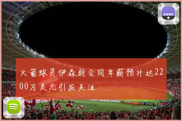 火箭球员伊森新合同年薪预计达2200万美元引发关注