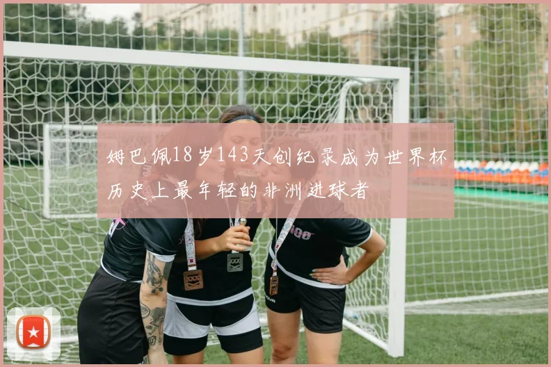 姆巴佩18岁143天创纪录成为世界杯历史上最年轻的非洲进球者