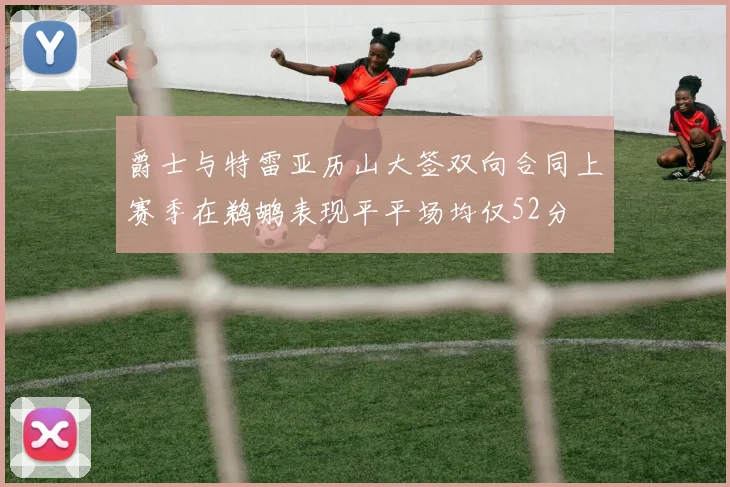 爵士与特雷亚历山大签双向合同上赛季在鹈鹕表现平平场均仅52分