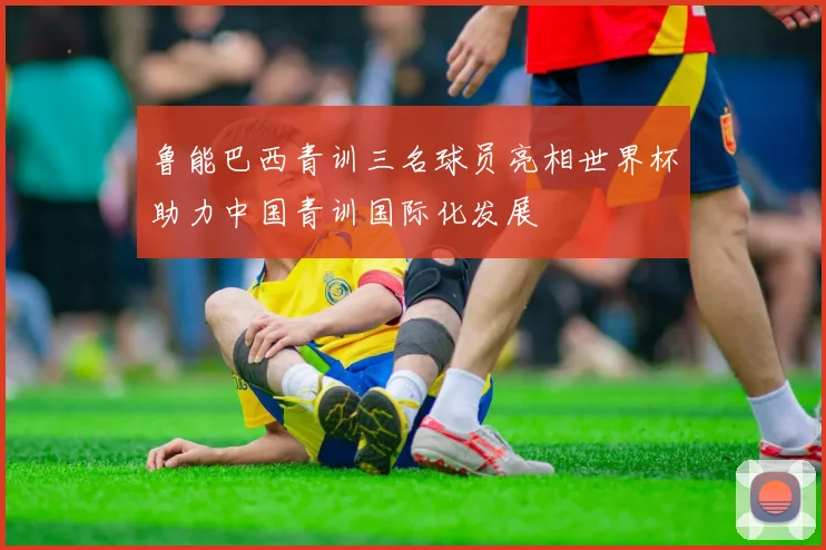 鲁能巴西青训三名球员亮相世界杯助力中国青训国际化发展