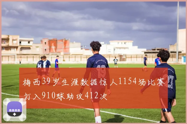 梅西39岁生涯数据惊人1154场比赛打入910球助攻412次
