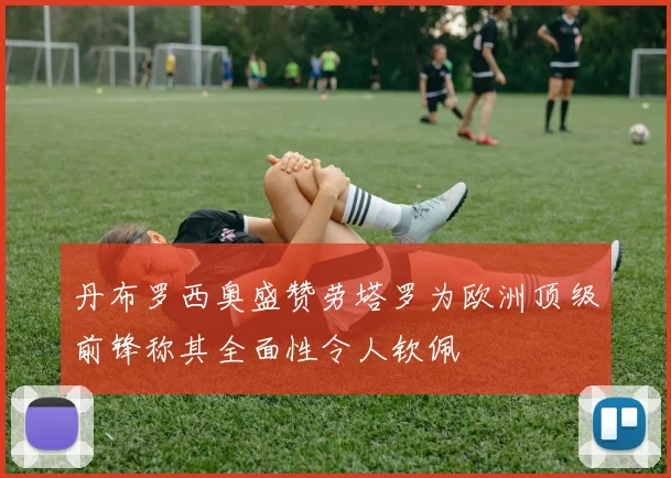 丹布罗西奥盛赞劳塔罗为欧洲顶级前锋称其全面性令人钦佩
