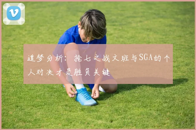 追梦分析：抢七之战文班与SGA的个人对决才是胜负关键