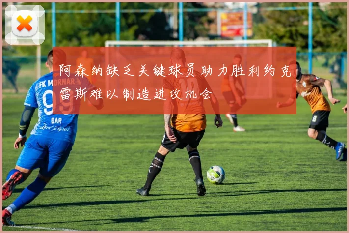 阿森纳缺乏关键球员助力胜利约克雷斯难以制造进攻机会