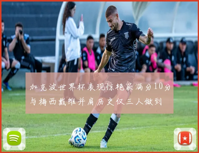 加克波世界杯表现惊艳获满分10分与梅西戴维并肩历史仅三人做到