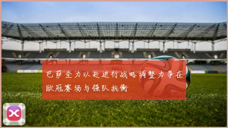 巴萨全力以赴进行战略调整力争在欧冠赛场与强队抗衡