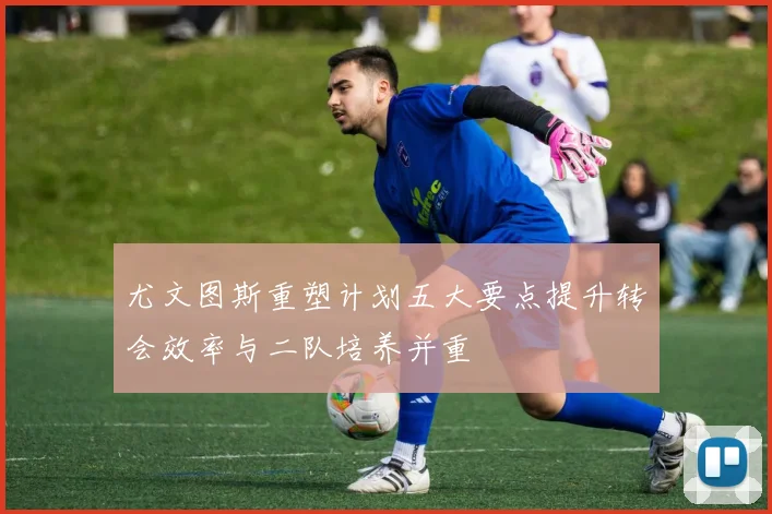 尤文图斯重塑计划五大要点提升转会效率与二队培养并重