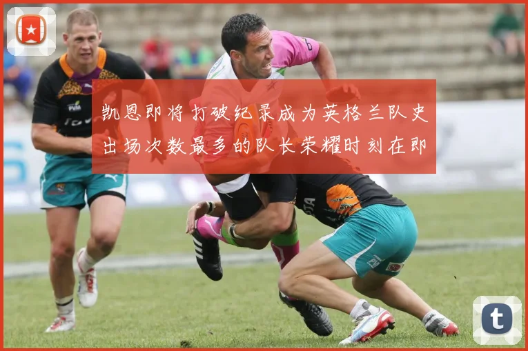 凯恩即将打破纪录成为英格兰队史出场次数最多的队长荣耀时刻在即