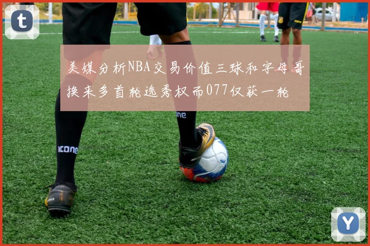 美媒分析NBA交易价值三球和字母哥换来多首轮选秀权而077仅获一轮