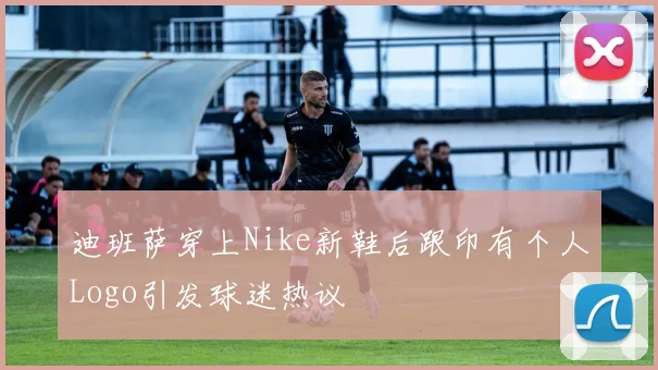 迪班萨穿上Nike新鞋后跟印有个人Logo引发球迷热议