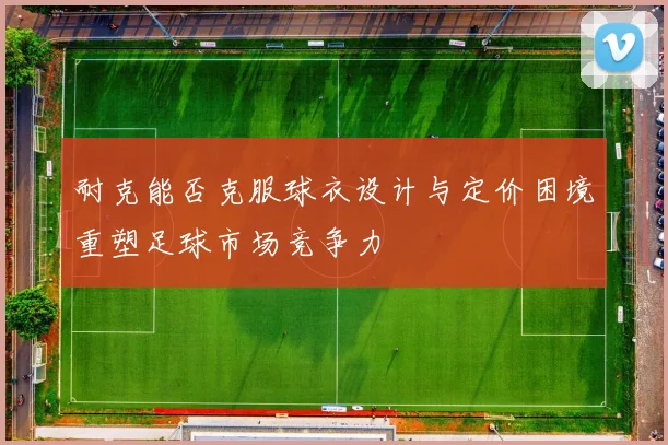 耐克能否克服球衣设计与定价困境重塑足球市场竞争力