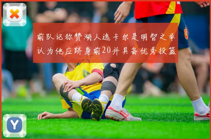 前队记称赞湖人选卡尔是明智之举认为他应跻身前20并具备优秀投篮和防守能力