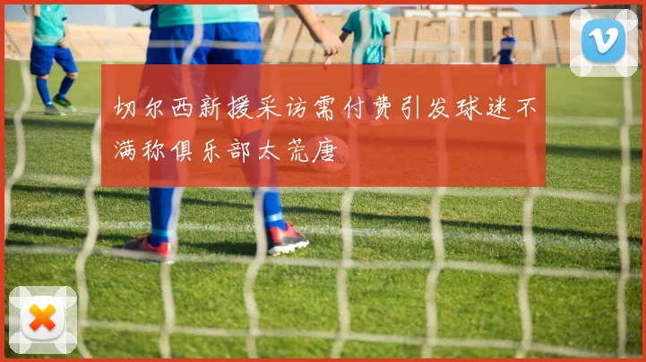 切尔西新援采访需付费引发球迷不满称俱乐部太荒唐