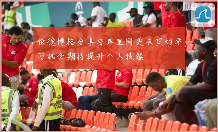 伦德博格分享与库里同更衣室的学习机会期待提升个人技能