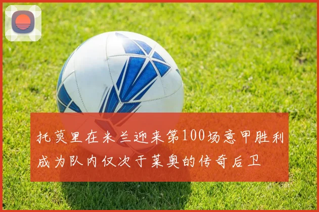 托莫里在米兰迎来第100场意甲胜利成为队内仅次于莱奥的传奇后卫