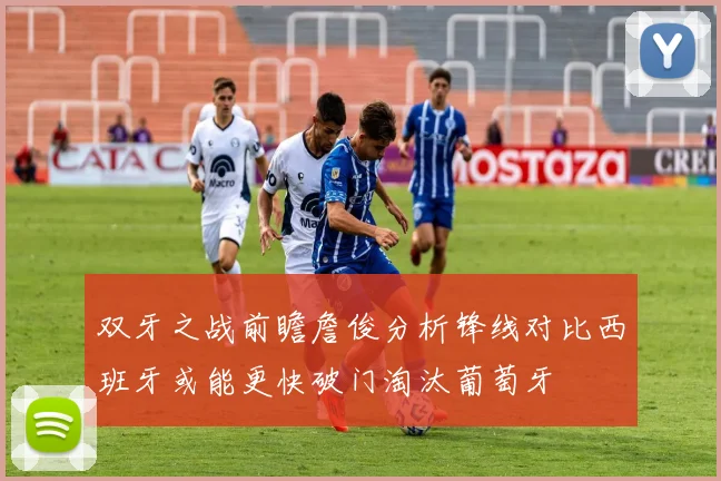 双牙之战前瞻詹俊分析锋线对比西班牙或能更快破门淘汰葡萄牙