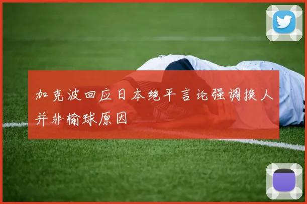 加克波回应日本绝平言论强调换人并非输球原因