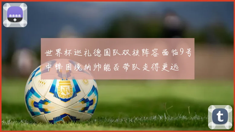 世界杯巡礼德国队双核阵容面临9号中锋困境纳帅能否带队走得更远