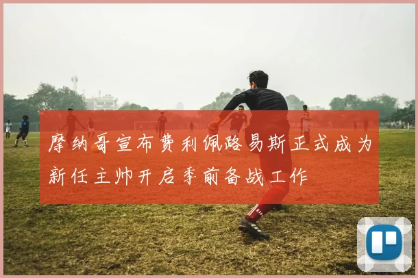 摩纳哥宣布费利佩路易斯正式成为新任主帅开启季前备战工作