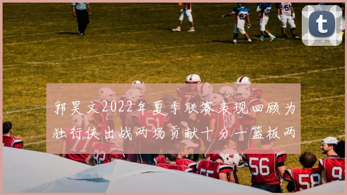 郭昊文2022年夏季联赛表现回顾为独行侠出战两场贡献十分一篮板两助攻