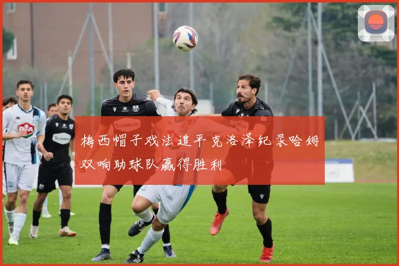 梅西帽子戏法追平克洛泽纪录哈姆双响助球队赢得胜利